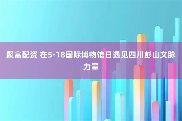 聚富配资 在5·18国际博物馆日遇见四川彭山文脉力量