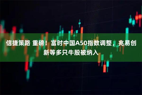 信捷策路 重磅！富时中国A50指数调整，兆易创新等多只牛股被纳入