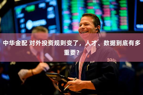 中华金配 对外投资规则变了，人才、数据到底有多重要？