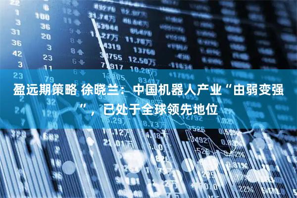 盈远期策略 徐晓兰：中国机器人产业“由弱变强”，已处于全球领先地位