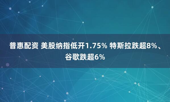 普惠配资 美股纳指低开1.75% 特斯拉跌超8%、谷歌跌超6%