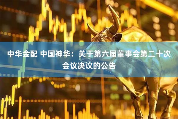 中华金配 中国神华：关于第六届董事会第二十次会议决议的公告