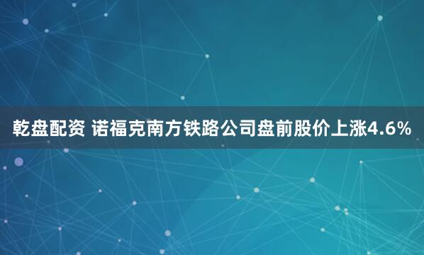 乾盘配资 诺福克南方铁路公司盘前股价上涨4.6%