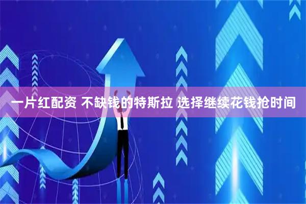 一片红配资 不缺钱的特斯拉 选择继续花钱抢时间