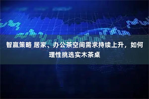 智赢策略 居家、办公茶空间需求持续上升，如何理性挑选实木茶桌