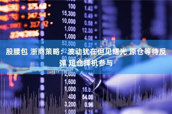 股腰包 浙商策略：波动犹在但见曙光 原仓等待反弹 短仓择机参与